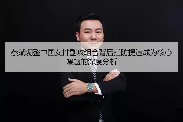 蔡斌调整中国女排副攻组合背后拦防提速成为核心课题的深度分析（huangguanwangzhan）