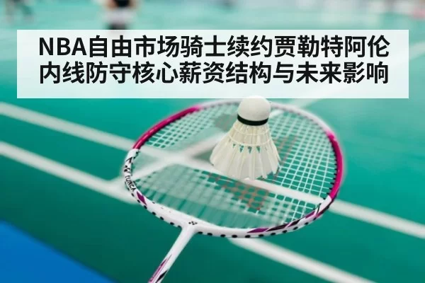 NBA自由市场骑士续约贾勒特阿伦内线防守核心薪资结构与未来影响 - huangguanwangzhan