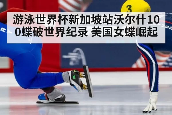 游泳世界杯新加坡站沃尔什100蝶破世界纪录 美国女蝶崛起 - huangguanwangzhan