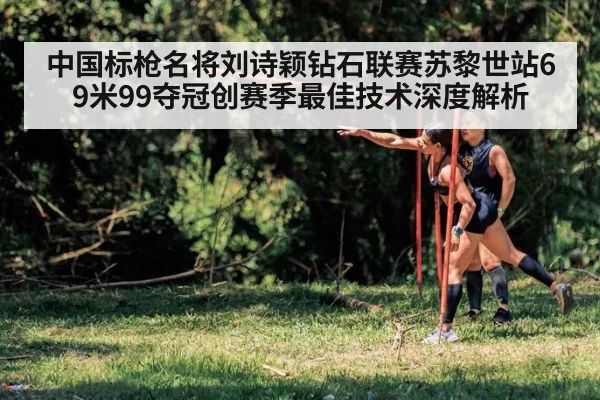 中国标枪名将刘诗颖钻石联赛苏黎世站69米99夺冠创赛季最佳技术深度解析(huangguanwangzhan)