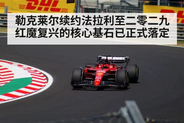 勒克莱尔续约法拉利至二零二九 红魔复兴的核心基石已正式落定 - huangguanwangzhan