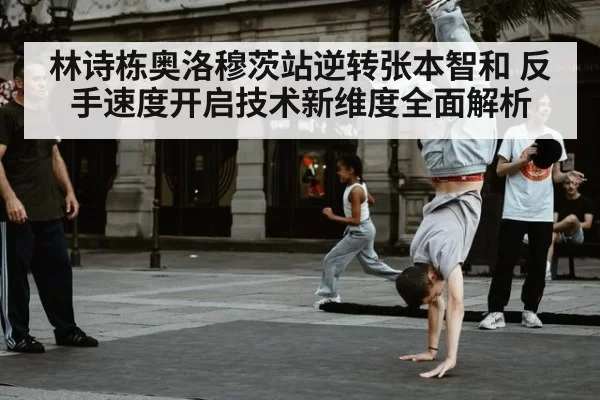 林诗栋奥洛穆茨站逆转张本智和 反手速度开启技术新维度全面解析 - huangguanwangzhan