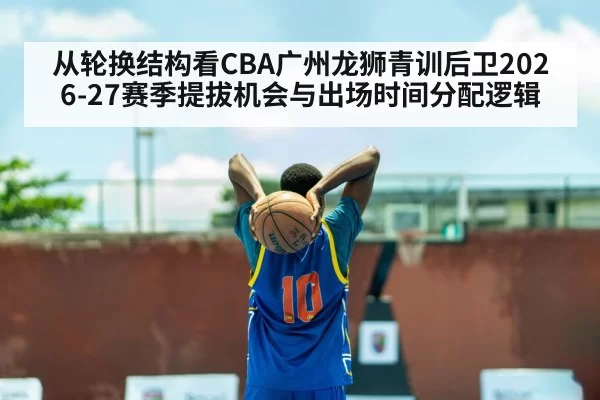 从轮换结构看CBA广州龙狮青训后卫2026-27赛季提拔机会与出场时间分配逻辑 - huangguanwangzhan